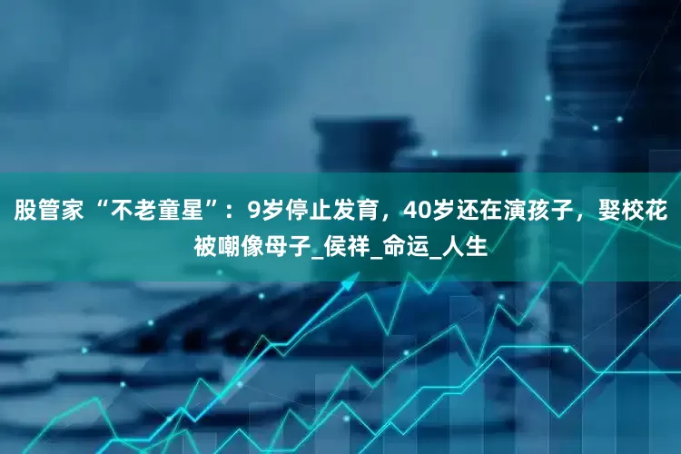 股管家 “不老童星”：9岁停止发育，40岁还在演孩子，娶校花被嘲像母子_侯祥_命运_人生