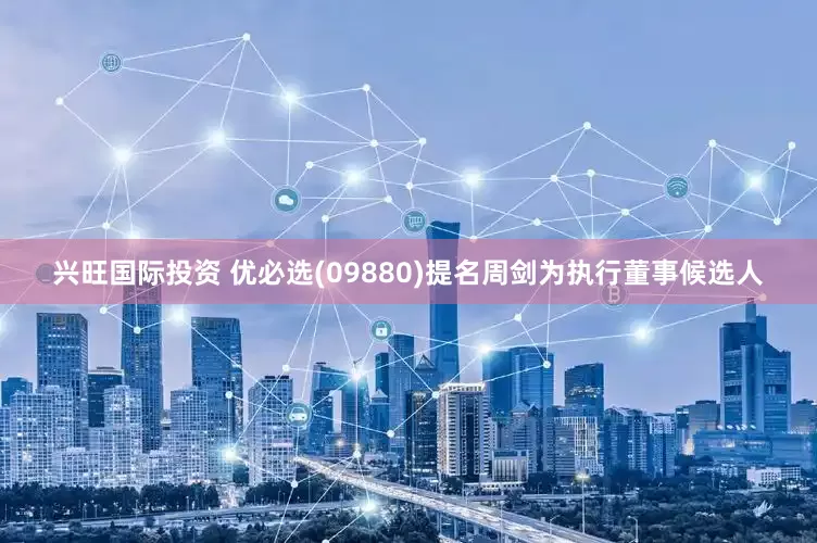 兴旺国际投资 优必选(09880)提名周剑为执行董事候选人