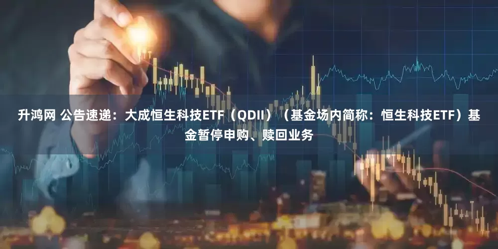 升鸿网 公告速递：大成恒生科技ETF（QDII）（基金场内简称：恒生科技ETF）基金暂停申购、赎回业务