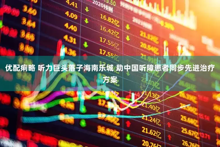 优配痢略 听力巨头落子海南乐城 助中国听障患者同步先进治疗方案