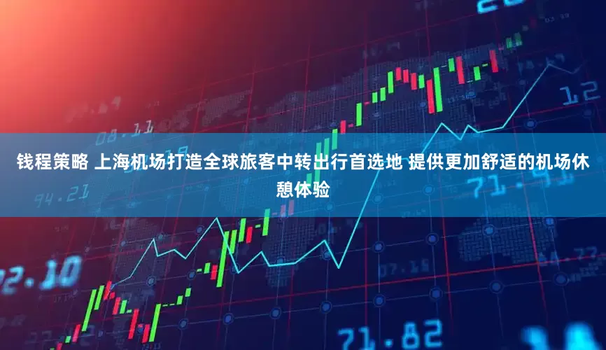 钱程策略 上海机场打造全球旅客中转出行首选地 提供更加舒适的机场休憩体验
