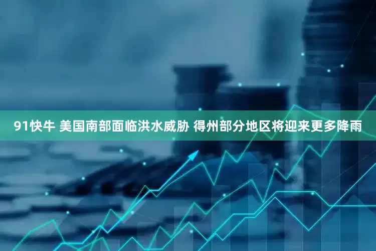91快牛 美国南部面临洪水威胁 得州部分地区将迎来更多降雨