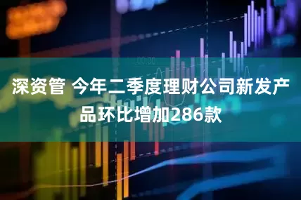 深资管 今年二季度理财公司新发产品环比增加286款