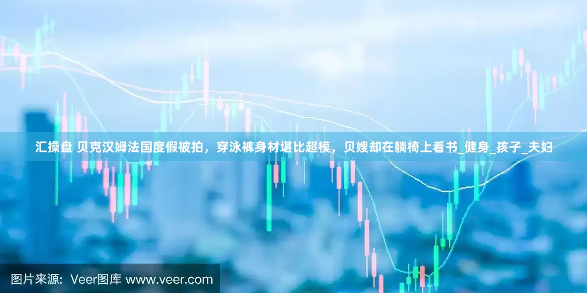 汇操盘 贝克汉姆法国度假被拍，穿泳裤身材堪比超模，贝嫂却在躺椅上看书_健身_孩子_夫妇