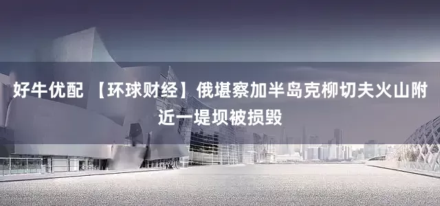 好牛优配 【环球财经】俄堪察加半岛克柳切夫火山附近一堤坝被损毁