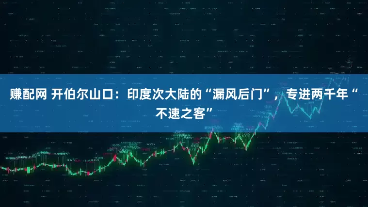 赚配网 开伯尔山口：印度次大陆的“漏风后门”，专进两千年“不速之客”