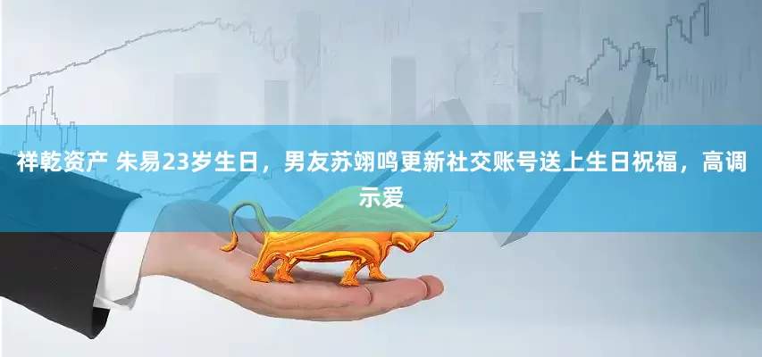 祥乾资产 朱易23岁生日，男友苏翊鸣更新社交账号送上生日祝福，高调示爱