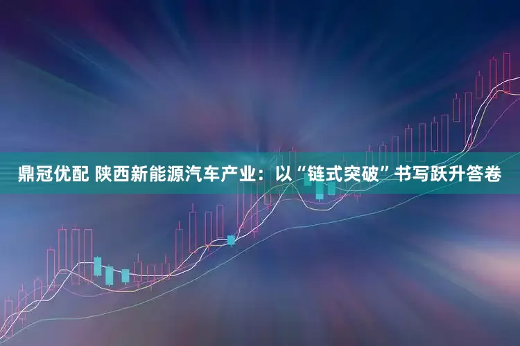 鼎冠优配 陕西新能源汽车产业：以“链式突破”书写跃升答卷