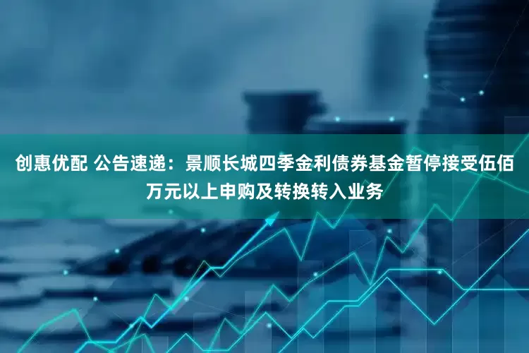 创惠优配 公告速递：景顺长城四季金利债券基金暂停接受伍佰万元以上申购及转换转入业务