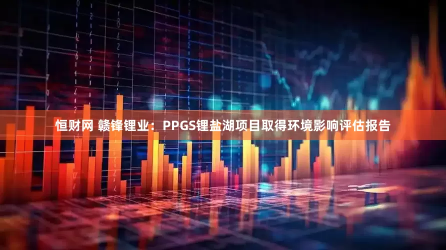 恒财网 赣锋锂业：PPGS锂盐湖项目取得环境影响评估报告