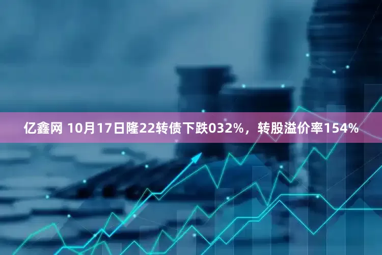 亿鑫网 10月17日隆22转债下跌032%，转股溢价率154%