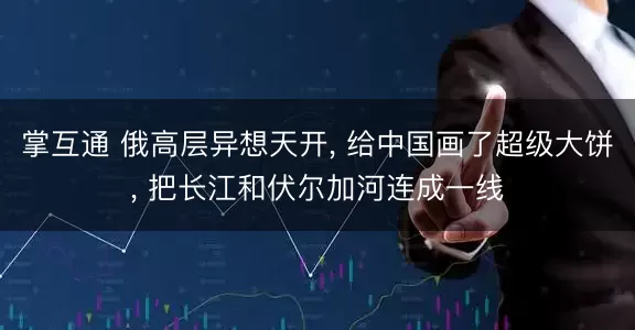 掌互通 俄高层异想天开, 给中国画了超级大饼, 把长江和伏尔加河连成一线